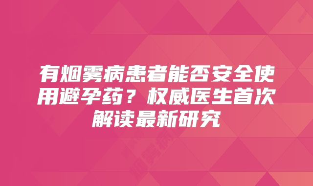 有烟雾病患者能否安全使用避孕药？权威医生首次解读最新研究