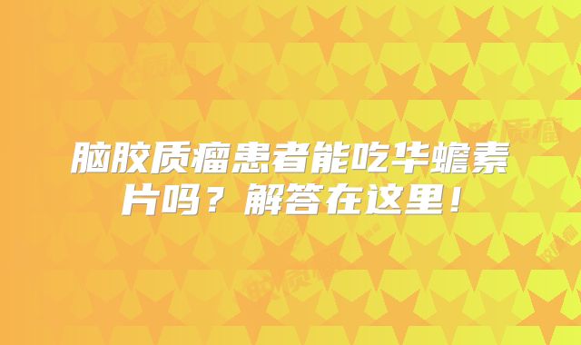 脑胶质瘤患者能吃华蟾素片吗？解答在这里！