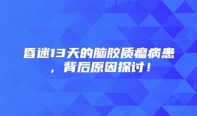 昏迷13天的脑胶质瘤病患，背后原因探讨！