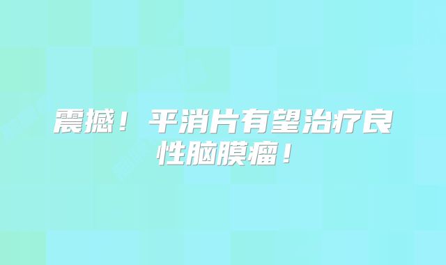 震撼！平消片有望治疗良性脑膜瘤！