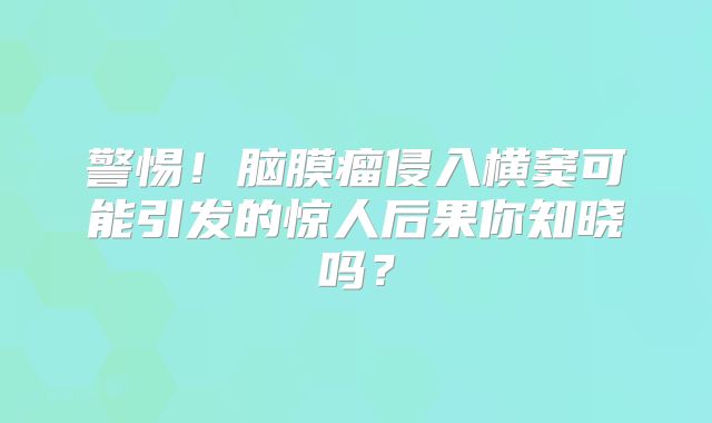 警惕！脑膜瘤侵入横窦可能引发的惊人后果你知晓吗？