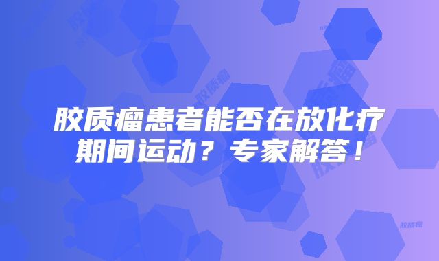 胶质瘤患者能否在放化疗期间运动？专家解答！