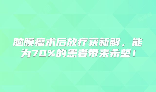 脑膜瘤术后放疗获新解，能为70%的患者带来希望！