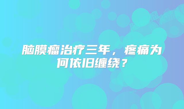 脑膜瘤治疗三年，疼痛为何依旧缠绕？
