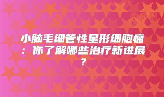 小脑毛细管性星形细胞瘤：你了解哪些治疗新进展？