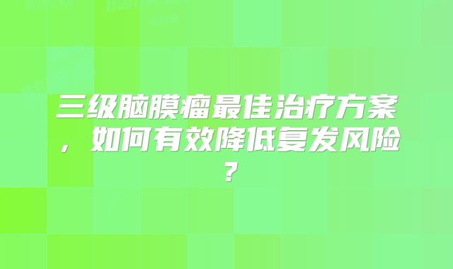 三级脑膜瘤最佳治疗方案，如何有效降低复发风险？