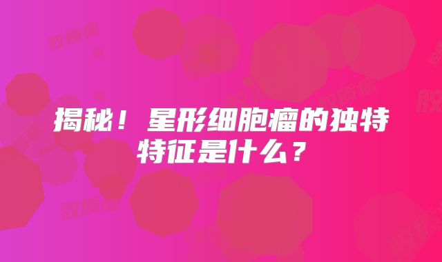 揭秘！星形细胞瘤的独特特征是什么？