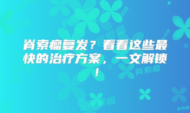 脊索瘤复发？看看这些最快的治疗方案，一文解锁！