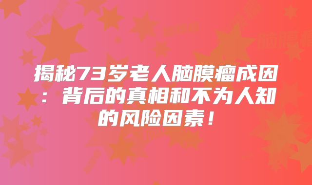揭秘73岁老人脑膜瘤成因：背后的真相和不为人知的风险因素！
