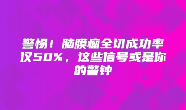 警惕！脑膜瘤全切成功率仅50%，这些信号或是你的警钟