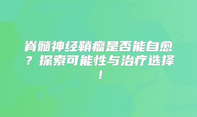 脊髓神经鞘瘤是否能自愈？探索可能性与治疗选择！