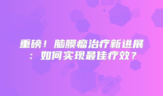 重磅！脑膜瘤治疗新进展：如何实现最佳疗效？