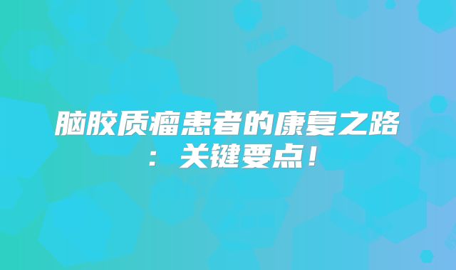 脑胶质瘤患者的康复之路：关键要点！