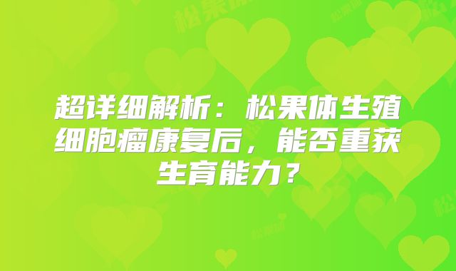 超详细解析：松果体生殖细胞瘤康复后，能否重获生育能力？