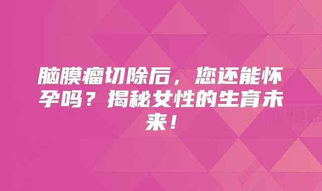 脑膜瘤切除后，您还能怀孕吗？揭秘女性的生育未来！