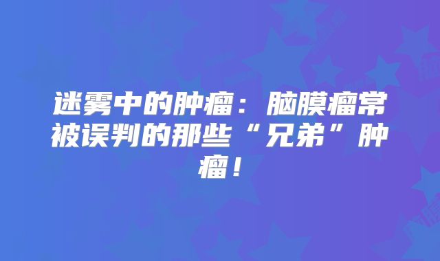 迷雾中的肿瘤：脑膜瘤常被误判的那些“兄弟”肿瘤！