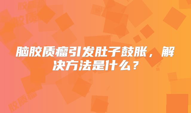 脑胶质瘤引发肚子鼓胀，解决方法是什么？
