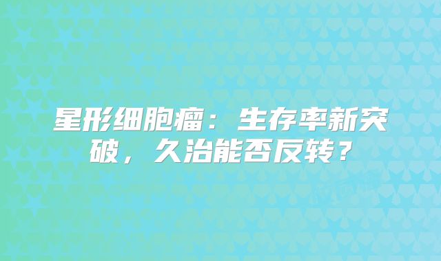 星形细胞瘤：生存率新突破，久治能否反转？