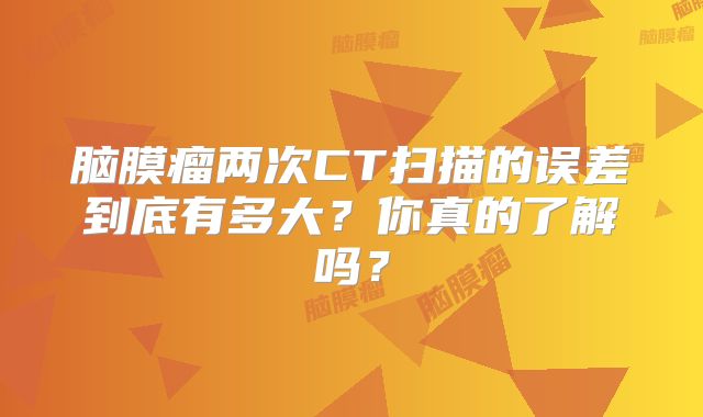 脑膜瘤两次CT扫描的误差到底有多大？你真的了解吗？