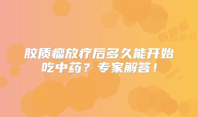 胶质瘤放疗后多久能开始吃中药？专家解答！
