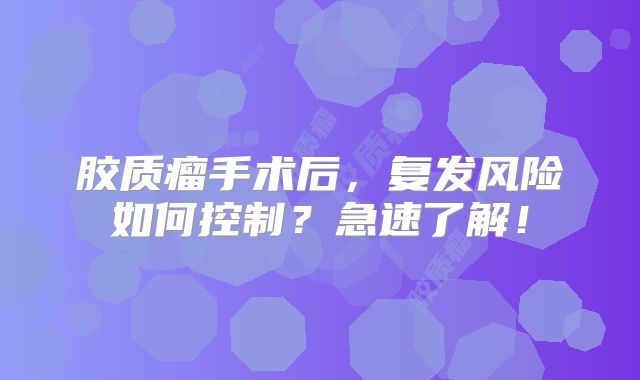 胶质瘤手术后，复发风险如何控制？急速了解！