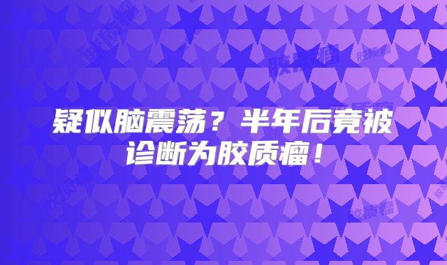 疑似脑震荡？半年后竟被诊断为胶质瘤！