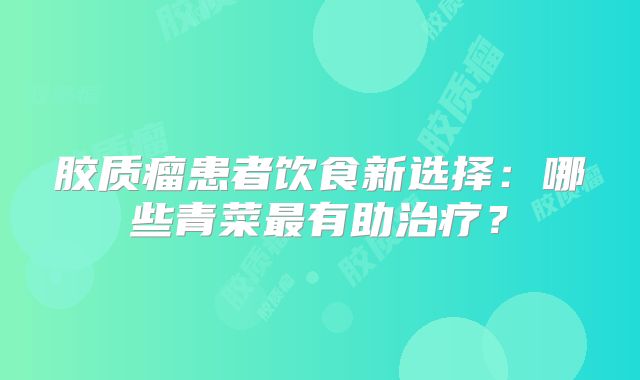 胶质瘤患者饮食新选择：哪些青菜最有助治疗？