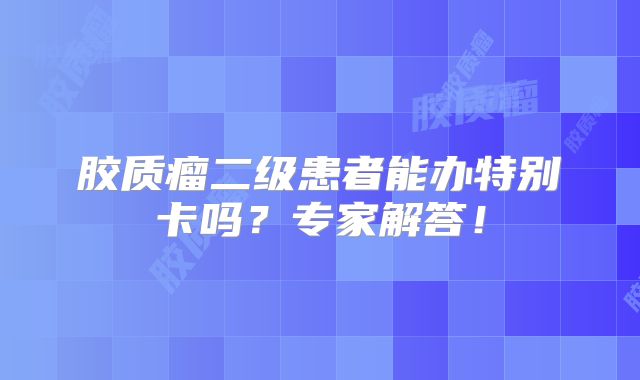 胶质瘤二级患者能办特别卡吗？专家解答！
