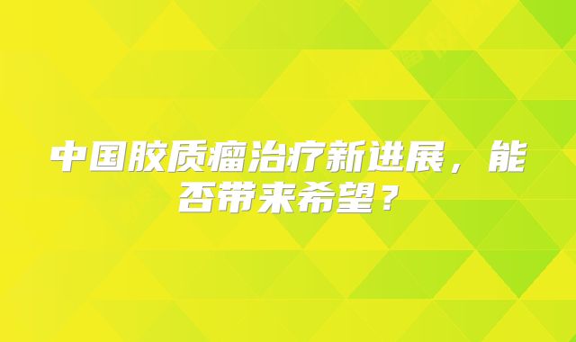 中国胶质瘤治疗新进展，能否带来希望？