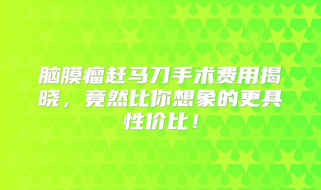 脑膜瘤赶马刀手术费用揭晓，竟然比你想象的更具性价比！