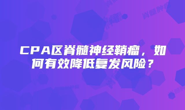 CPA区脊髓神经鞘瘤，如何有效降低复发风险？