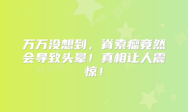 万万没想到，脊索瘤竟然会导致头晕！真相让人震惊！