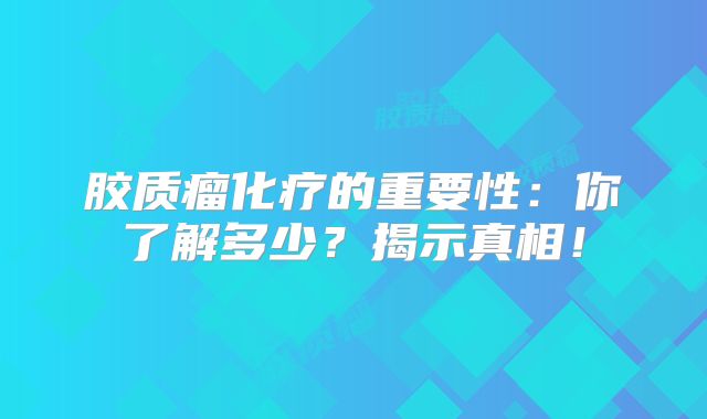 胶质瘤化疗的重要性：你了解多少？揭示真相！