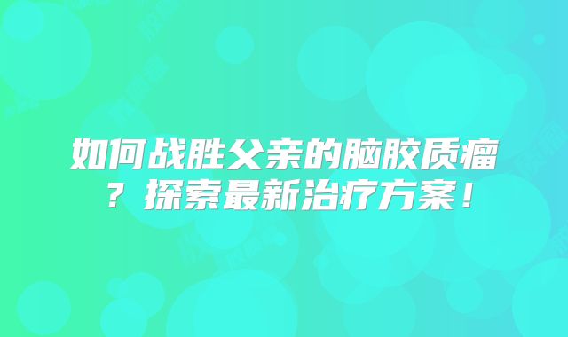 如何战胜父亲的脑胶质瘤？探索最新治疗方案！