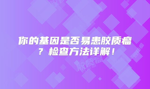 你的基因是否易患胶质瘤？检查方法详解！