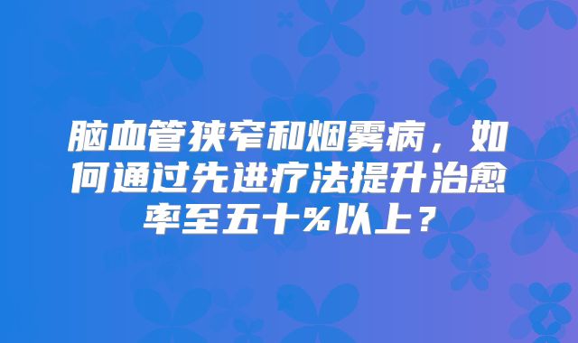 脑血管狭窄和烟雾病，如何通过先进疗法提升治愈率至五十%以上？