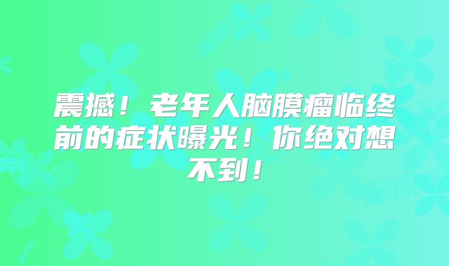 震撼！老年人脑膜瘤临终前的症状曝光！你绝对想不到！