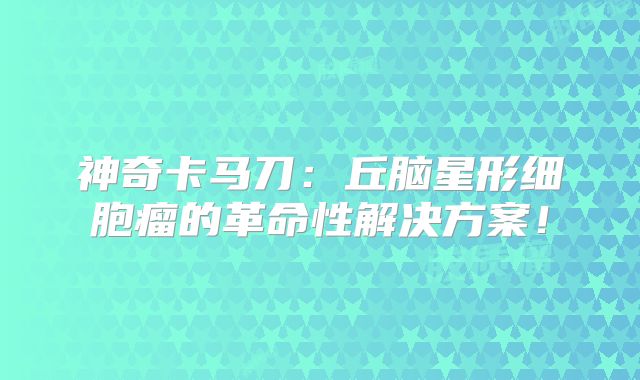 神奇卡马刀：丘脑星形细胞瘤的革命性解决方案！