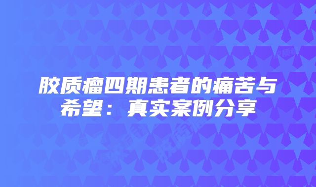 胶质瘤四期患者的痛苦与希望：真实案例分享