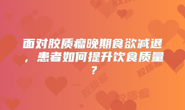 面对胶质瘤晚期食欲减退，患者如何提升饮食质量？