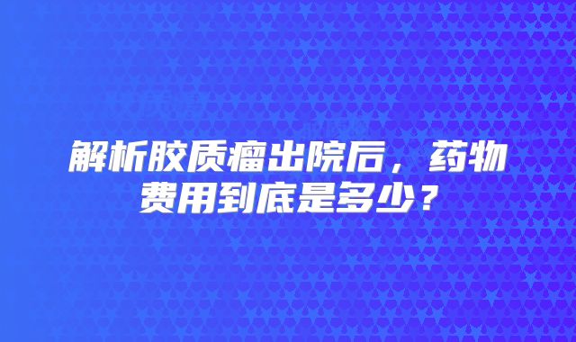 解析胶质瘤出院后，药物费用到底是多少？