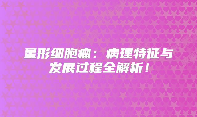 星形细胞瘤：病理特征与发展过程全解析！