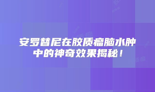 安罗替尼在胶质瘤脑水肿中的神奇效果揭秘！