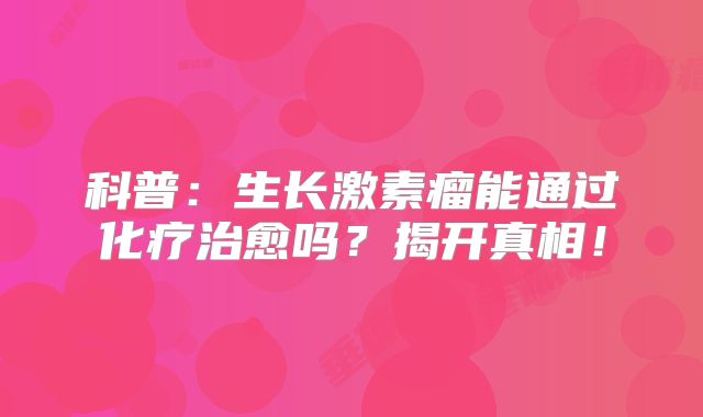 科普：生长激素瘤能通过化疗治愈吗？揭开真相！