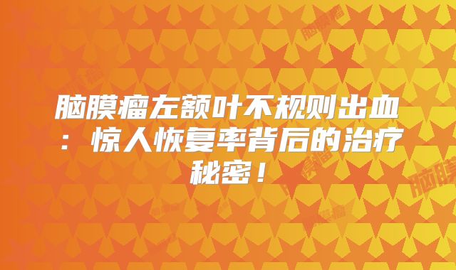 脑膜瘤左额叶不规则出血：惊人恢复率背后的治疗秘密！