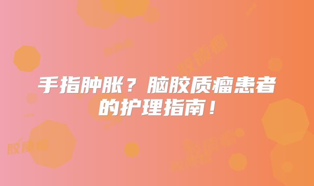 手指肿胀？脑胶质瘤患者的护理指南！