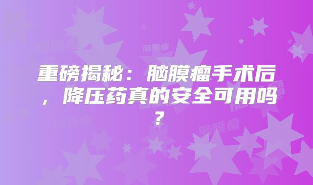 重磅揭秘：脑膜瘤手术后，降压药真的安全可用吗？