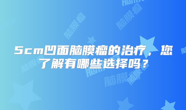5cm凹面脑膜瘤的治疗，您了解有哪些选择吗？