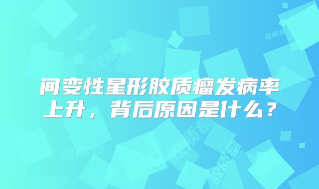间变性星形胶质瘤发病率上升，背后原因是什么？