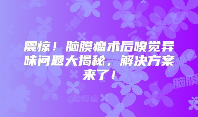 震惊！脑膜瘤术后嗅觉异味问题大揭秘，解决方案来了！